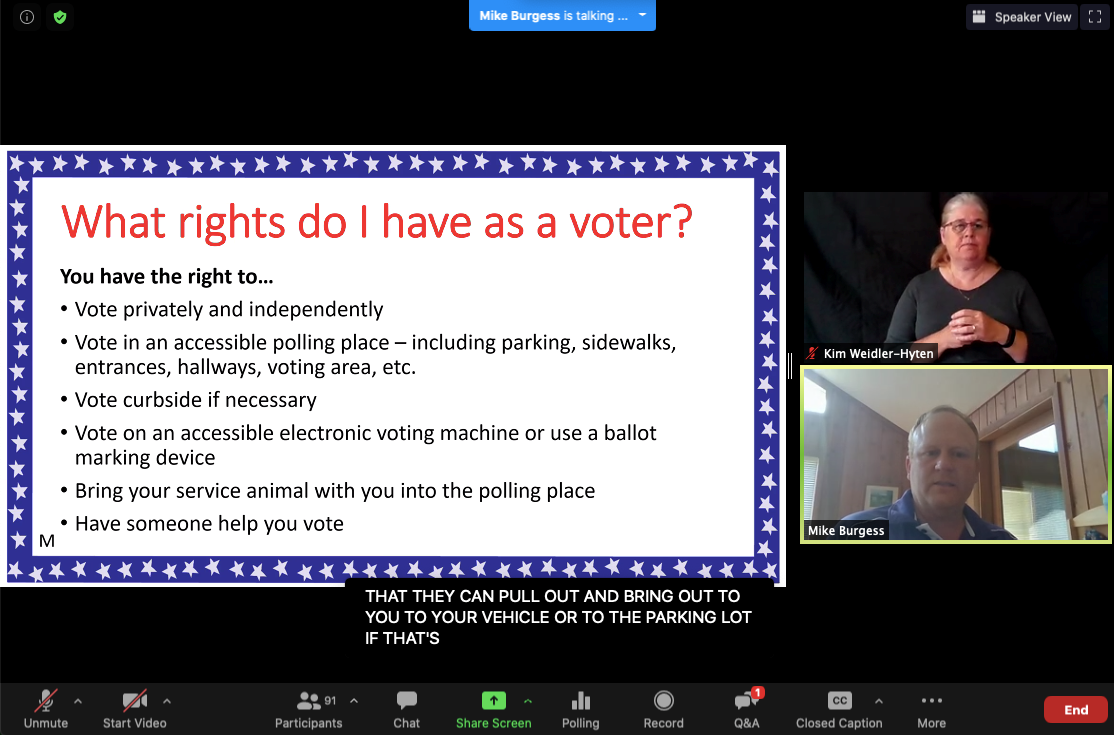 A screenshot of a Zoom presentation. Top: A blue rectangle alert says "Mike Burgess is talking Center left: A large image with blue border. The border has white stars. Instead the border is a white background with text. Red text: What rights do I have as a voter? Black text: You have the right to... -Vote privately and independently -Vote in an accessible polling place - including parking, sidewalks, entrances, hallways, voting areas, etc. -Vote curbside if necessary -Vote on an accessible electronic voting machine or use a ballot marking device -Bring your service animal with you into the polling place -Have someone help you vote. Center Right: Two images, one above the other. On top a woman is positioned with her hands together. She is wearing a black top and is against a black background. (ASL interpreter). On the bottom, a white man is facing the camera and appears to be speaking. He has on a dark top and is in a room with brown wood panel walls. Bottom: Captions - "That they can pull out and bring out to you to your vehicle or to the parking lot if that's..."